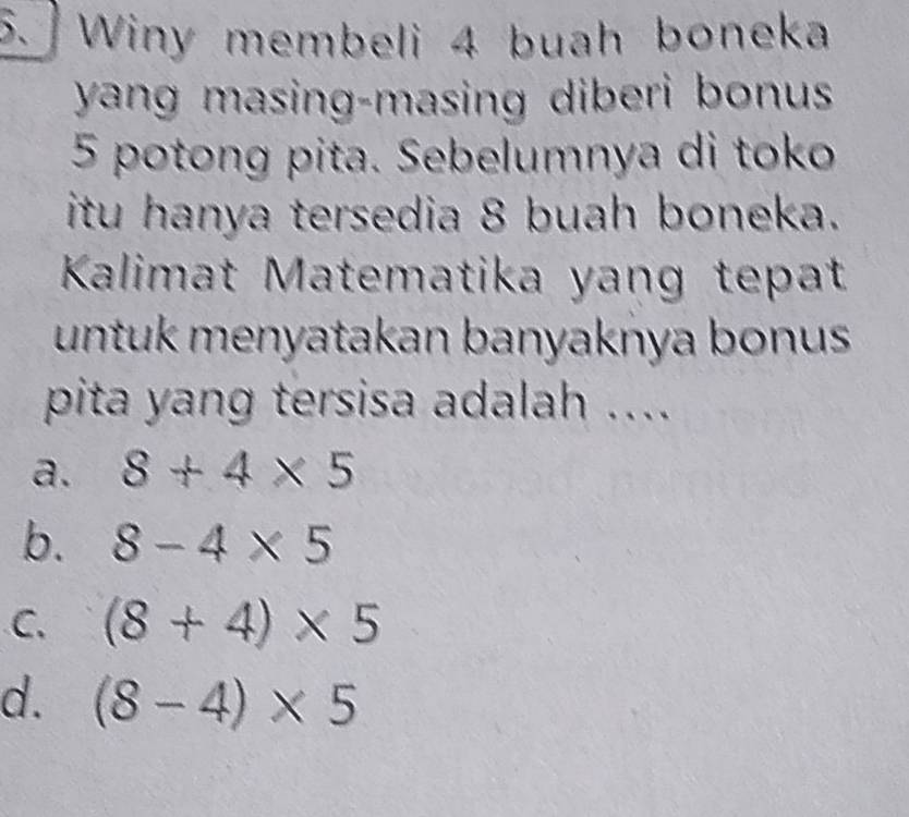 Winy membeli 4 buah boneka
yang masing-masing diberi bonus
5 potong pita. Sebelumnya di toko
itu hanya tersedia 8 buah boneka.
Kalimat Matematika yang tepat
untuk menyatakan banyaknya bonus
pita yang tersisa adalah ....
a. 8+4* 5
b. 8-4* 5
C. (8+4)* 5
d. (8-4)* 5