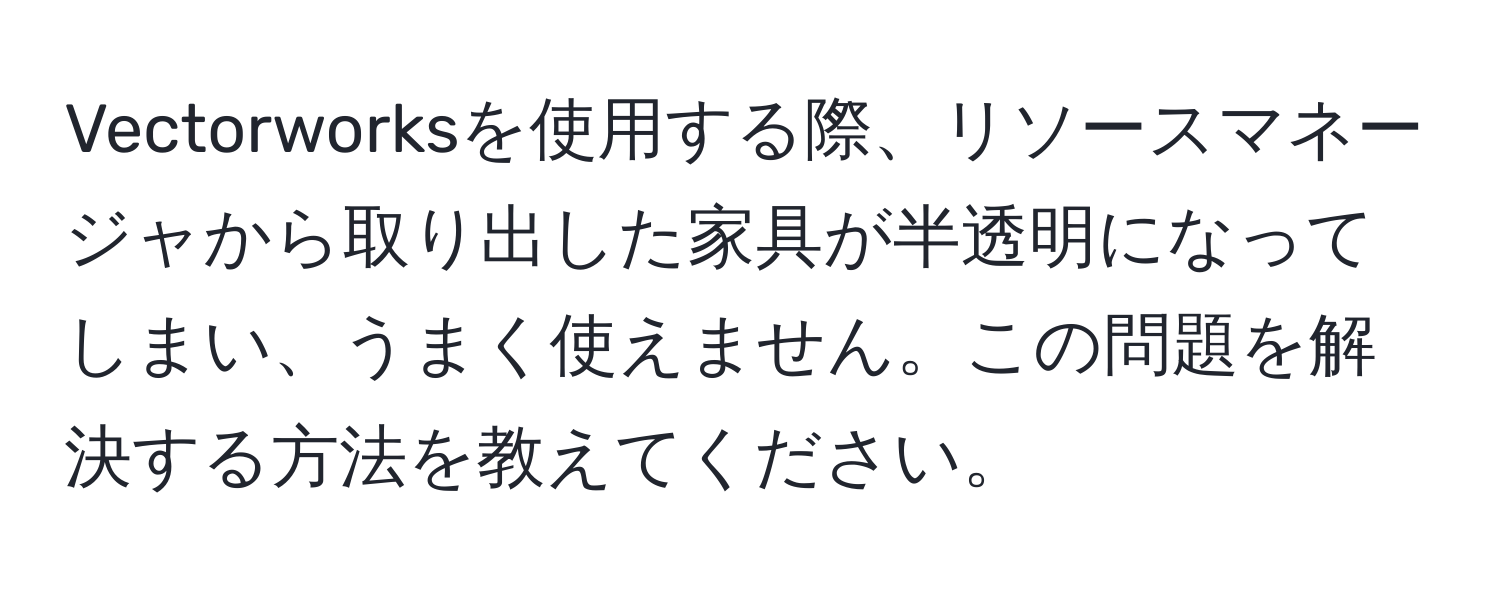 Vectorworksを使用する際、リソースマネージャから取り出した家具が半透明になってしまい、うまく使えません。この問題を解決する方法を教えてください。