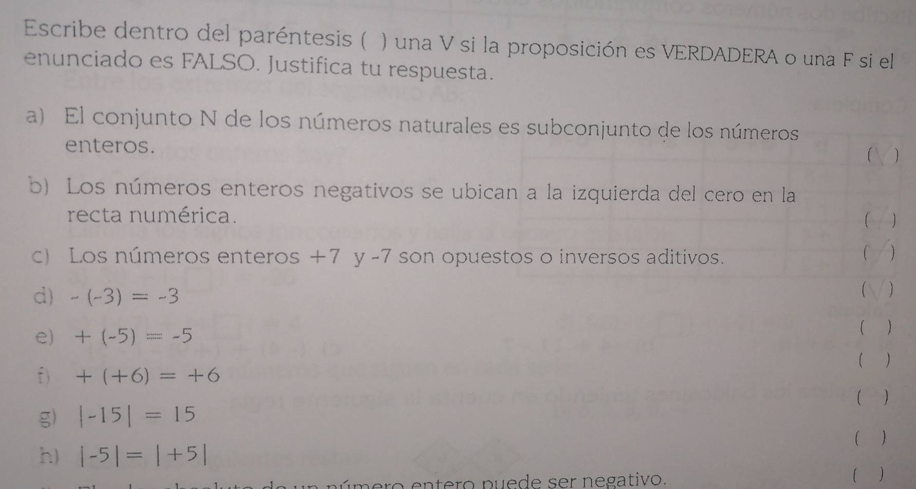 Escribe dentro del paréntesis ( ) una V si la proposición es VERDADERA o una F si el 
enunciado es FALSO. Justifica tu respuesta. 
a) El conjunto N de los números naturales es subconjunto de los números 
enteros. 
 
b) Los números enteros negativos se ubican a la izquierda del cero en la 
recta numérica. 
) 
c) Los números enteros +7 y -7 son opuestos o inversos aditivos. 
1 
d) -(-3)=-3
e) +(-5)=-5
( ) 
( ) 
f) +(+6)=+6
( ) 
g) |-15|=15
( ) 
h) |-5|=|+5|
eú m ero entero puede ser negativo. 
( )