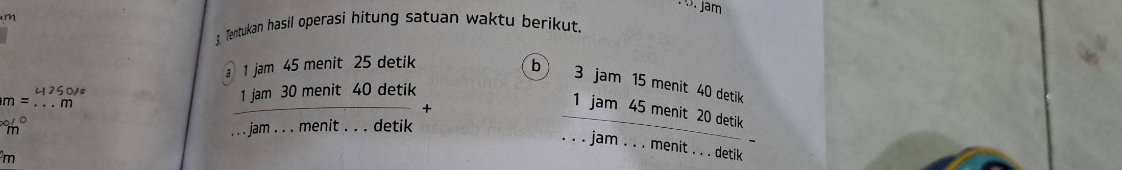 .. Jam
m
3 Tentukan hasil operasi hitung satuan waktu berikut. 
a 1 jam 45 menit 25 detik 
b) 3 jam 15 menit 40 detik 
1 jam 30 menit 40 detik
m= _1 jam 3 +5 menit 20 detik
/C. . . jam . . . menit . . . detik 
jam . . . menit . . . detik
m