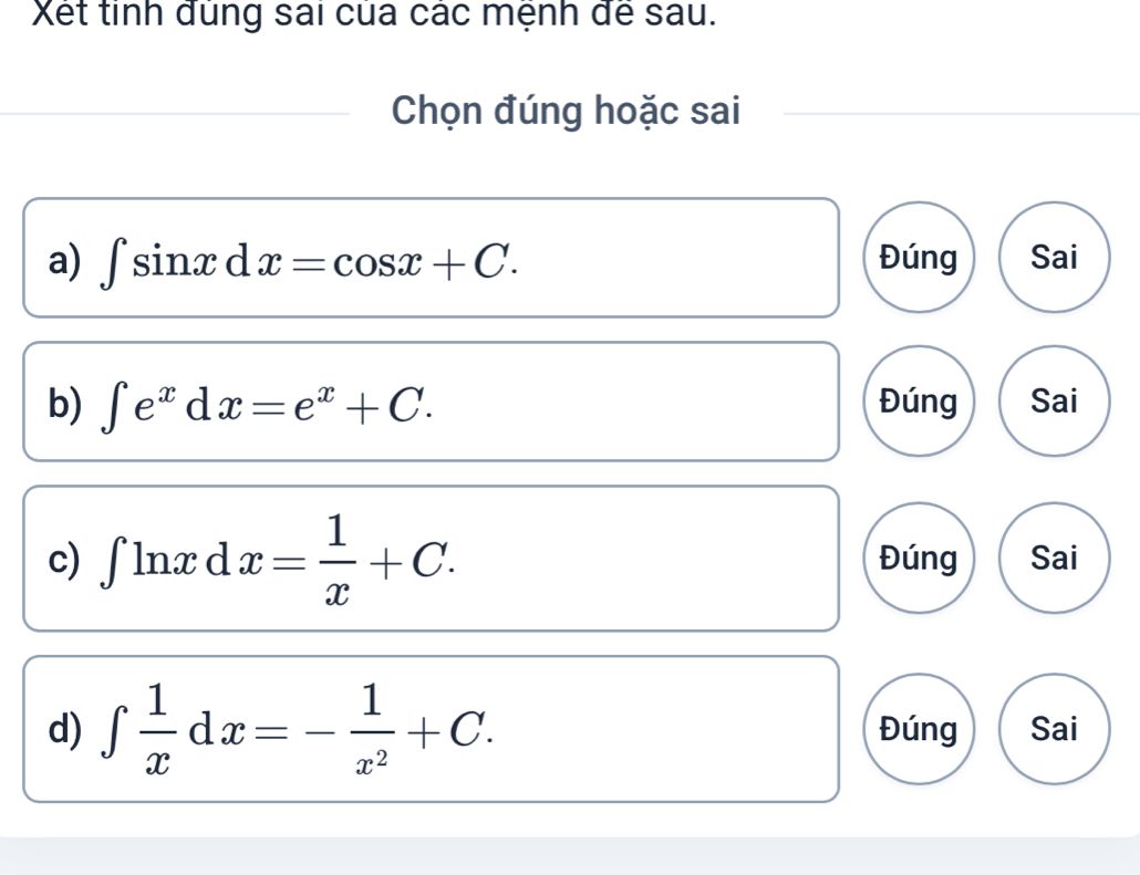 Xết tinh đùng sai của các mệnh để sau.
Chọn đúng hoặc sai
a) ∈t sin xdx=cos x+C. Đúng Sai
b) ∈t e^xdx=e^x+C. Đúng Sai
c) ∈t ln xd x= 1/x +C. Đúng Sai
d) ∈t  1/x dx=- 1/x^2 +C. Đúng Sai