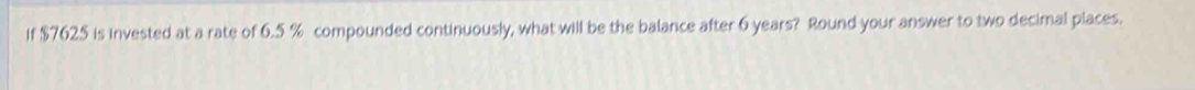 If $7625 is invested at a rate of 6.5 % compounded continuously, what will be the balance after 6 years? Round your answer to two decimal places.