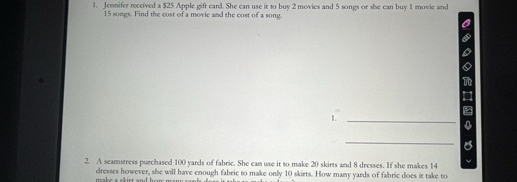 Jennifer received a $25 Apple gift card. She can use it to buy 2 movies and 5 songs or she can buy 1 movie and
15 songs. Find the cost of a movie and the cost of a song. 
1. 
_ 
_ 
2. A seamstress purchased 100 yards of fabric. She can use it to make 20 skirts and 8 dresses. If she makes 14
dresses however, she will have enough fabric to make only 10 skirts. How many yards of fabric does it take to