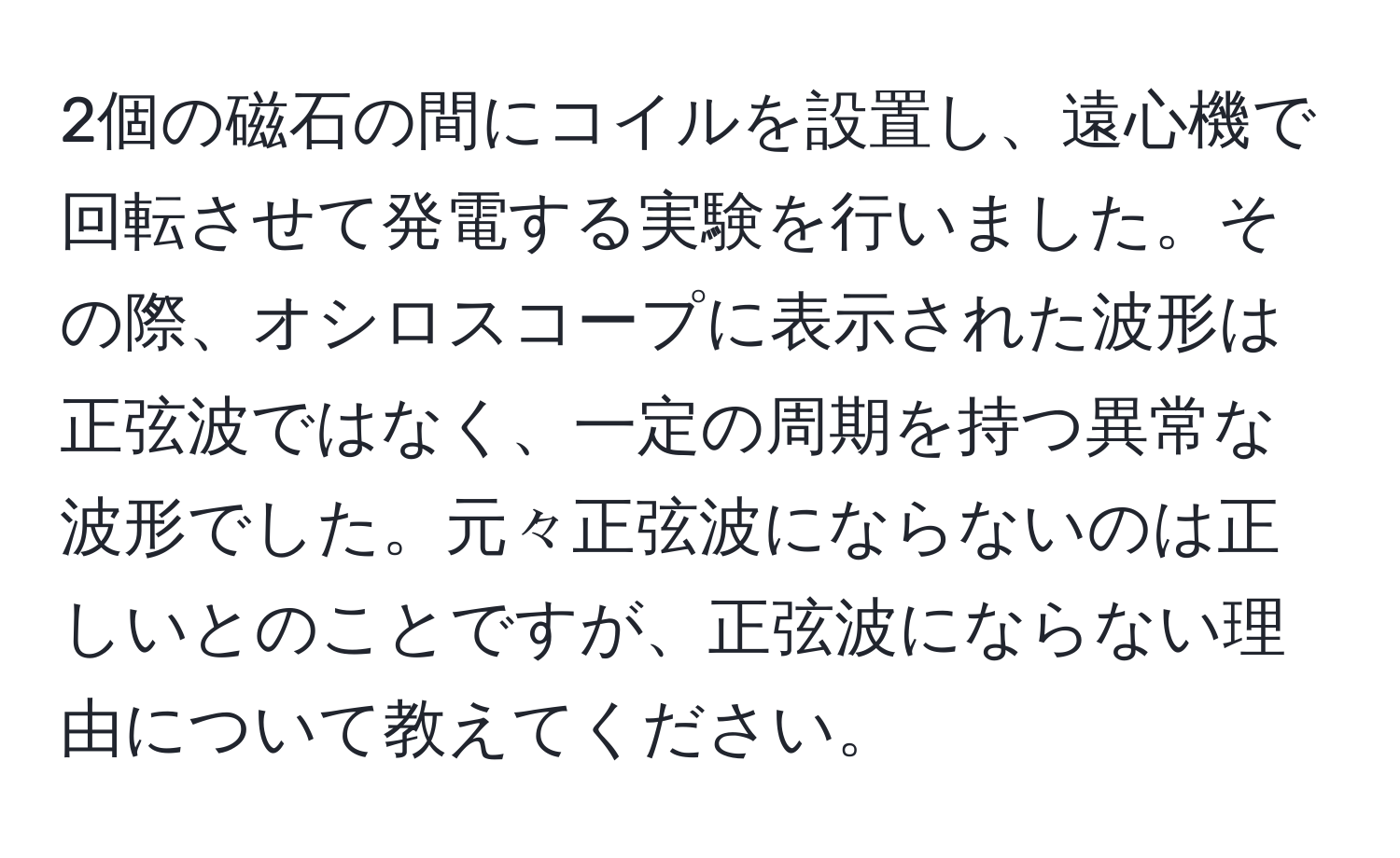 2個の磁石の間にコイルを設置し、遠心機で回転させて発電する実験を行いました。その際、オシロスコープに表示された波形は正弦波ではなく、一定の周期を持つ異常な波形でした。元々正弦波にならないのは正しいとのことですが、正弦波にならない理由について教えてください。