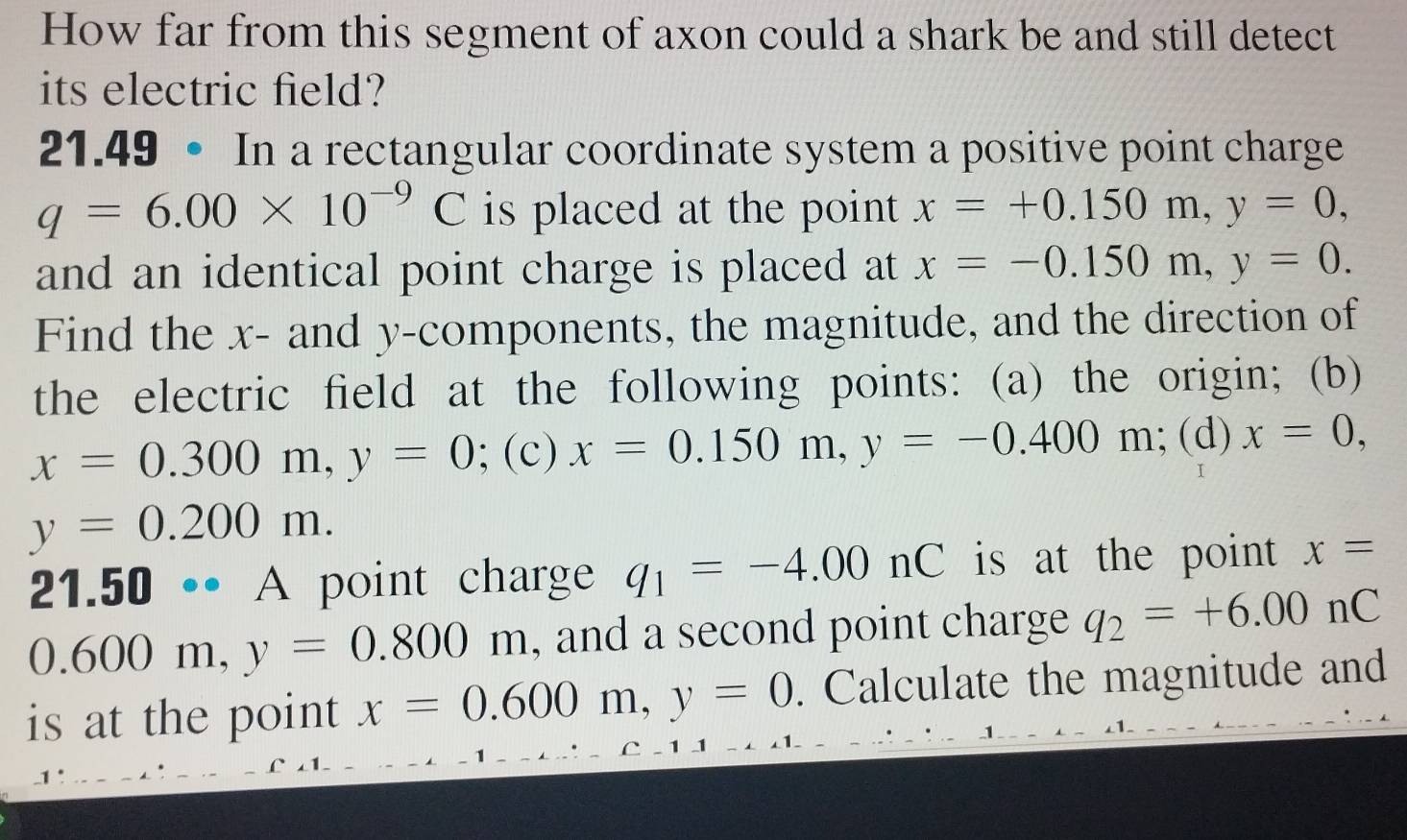 How far from this segment of axon could a shark be and still detect 
its electric field? 
21.49 • In a rectangular coordinate system a positive point charge
q=6.00* 10^(-9)C is placed at the point x=+0.150m, y=0, 
and an identical point charge is placed at x=-0.150m, y=0. 
Find the x - and y -components, the magnitude, and the direction of 
the electric field at the following points: (a) the origin; (b)
x=0.300m, y=0; (c) x=0.150m, y=-0.400m;(d) x=0,
y=0.200m. 
21.50 •• A point charge q_1=-4.00nC is at the point x=
0.600m, y=0.800m , and a second point charge q_2=+6.00nC
is at the point x=0.600m, y=0. Calculate the magnitude and 
1 C - 1 1