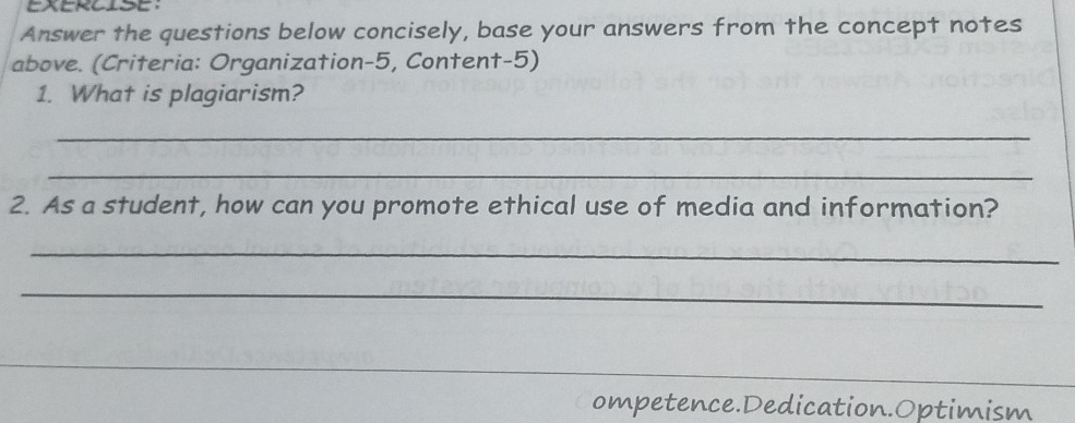 EXERCISE 
Answer the questions below concisely, base your answers from the concept notes 
above. (Criteria: Organization-5, Content-5) 
1. What is plagiarism? 
_ 
_ 
2. As a student, how can you promote ethical use of media and information? 
_ 
_ 
ompetence.Dedication.Optimism