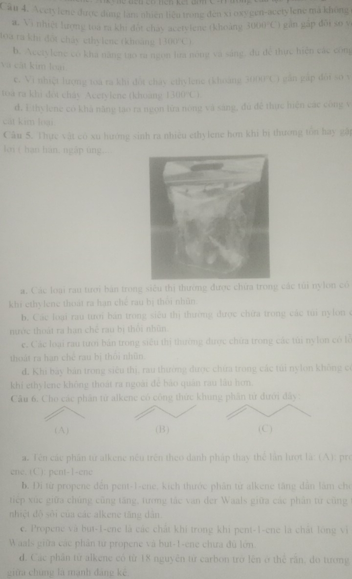 Acetylene được dùng làm nhiên liệu trong đến xỉ oxygen-acetylene mã không
a. Vi nhiệt lượng toa ra khi đốt chảy acetylene (khoảng 3000°C) gàn gập dōi so y
lọa ra khi đột chảy ethylene (khoảng 1300°C)
b. Acetylene có kha năng tạo ra ngọn lưa nông và sáng, du đề thực hiện các công
và cất kim loại.
c. Vi nhiệt lượng toà ra khi đốt chảy ethylene (khoảng 3000°C) gān gāp dói so v
toà ra khi đột chây Acetylene (khoang 1300°C).
d. Ethylene có khả năng tạo ra ngọn lữa nòng và sáng, đủ đề thực hiện các công v
cát kim loại.
Câu 5. Thực vật có xu hướng sinh ra nhiều ethylene hơn khi bị thương tồn hay gặp
lới ( hạn hán, ngắp úng....
a. Các loại rau tưới bản trong siêu thị thường được chứa trong các túi nylon có
khi ethylene thoát ra hạn chế rau bị thổi nhũn
b. Các loại rau tưới bán trong siêu thị thường được chứa trong các tùi nylon ở
nước thoát ra hạn chẻ rau bị thối nhũn.
c. Các loại rau tưới bán trong siểu thị thường được chứa trong các túi nylon có lỗ
thoát ra hạn chế rau bị thổi nhũn.
d. Khi bảy bản trong siêu thị, rau thường được chứa trong các túi nylon không có
khi ethylene không thoát ra ngoài đê bảo quân rau lâu hơn.
Câu 6. Cho các phần tử alkene có công thức khung phân tử đưới đây:
(A) (B) (C)
a. Tên các phân tử alkene nều trên theo danh pháp thay thể lần lượt là: (A): pro
ene. (C): pent-1-ene
b. Đi từ propene đến pent-1-ene, kích thước phân tử alkene tăng dẫn lâm cho
tiếp xúc giữa chúng cũng tăng, tương tác van der Waals giữa các phân từ cũng 
nhiệt độ sôi của các alkene tăng dân.
c. Propene và but-1-ene là các chất khí trong khi pent-1-ene là chất long vi
Waals giữa các phân tử propene và but-1-ene chưa đủ lớn.
d. Các phần từ alkene có từ 18 nguyên từ carbon trở lên ở thể răn, do tương
giữa chứng là mạnh đáng kê,