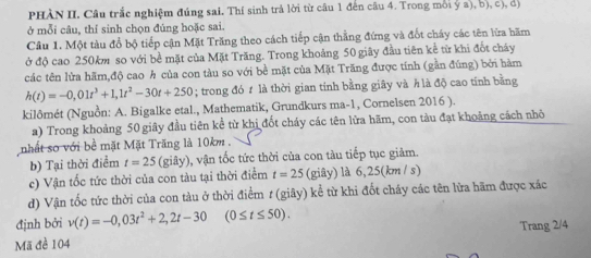 PHÀN II. Câu trắc nghiệm đúng sai. Thí sinh trả lời từ câu 1 đến câu 4. Trong môi ý a), b), c), d) 
ở mỗi câu, thí sinh chọn đúng hoặc sai. 
Câu 1. Một tàu đổ bộ tiếp cận Mặt Trăng theo cách tiếp cận thẳng đứng và đốt cháy các tên lữa hãm 
ở độ cao 250km so với bề mặt của Mặt Trăng. Trong khoảng 50 giây đầu tiên kể từ khi đốt cháy 
các tên lừa hãm,độ cao h của con tàu so với bề mặt của Mặt Trăng được tính (gần đúng) bởi hàm
h(t)=-0,01t^3+1, 1t^2-30t+250; trong đó t là thời gian tính bằng giây và h là độ cao tỉnh bằng 
kilômét (Nguồn: A. Bigalke etal., Mathematik, Grundkurs ma-1, Cornelsen 2016 ). 
a) Trong khoảng 50 giây đầu tiên kể từ khi đốt cháy các tên lửa hãm, con tàu đạt khoảng cách nhỏ 
nhất so với bề mặt Mặt Trăng là 10km. 
b) Tại thời điểm t=25 (giây), vận tốc tức thời của con tàu tiếp tục giảm. 
c) Vận tốc tức thời của con tàu tại thời điểm t=25 (giây) là 5:2 5(km/ s) 
d) Vận tốc tức thời của con tàu ở thời điểm t (giãy) kể từ khi đốt cháy các tên lửa hãm được xác 
định bởi v(t)=-0,03t^2+2,2t-30 (0≤ t≤ 50). 
Trang 2/4
Mã đề 104