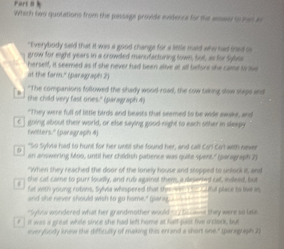 Partθ
Which two quotations from the passage provide endence for the asseer so man a
"Everybody said that it was a good change for a little maid who had thed o
grow for eight years in a crowded manufacturing town, but, as for Syivs
herself, it seemed as if she never had been alive at all before she came to lie
at the farm." (paragraph 2)
B "The companions followed the shady wood-road, the cow taking slow steps and
the child very fast ones." (paragraph 4)
"They were full of little birds and beasts that seemed to be wide awake, and
c] going about their world, or else saying good-night to each other in sleepy
fwitters." (paragraph 4)
D "So Sylvia had to hunt for her until she found her, and call Co' Cot with never
an answering Moo, until her childish patience was quite spent." (paragraph 2)
"When they reached the door of the lonely house and stopped to unlock it, and
the cat came to purr loudly, and rub against them, a desered cat, indeed, but
fat with young robins, Sylvia whispered that thee en tc Alful place to live in,
and she never should wish to go home," (parag a w it
*Sylvia wondered what her grandmother would =7 bocae they were so late
F it was a great while since she had left home at half-past five o'clock, but
ever body knew the difficulty of making this errand a short one." (paragraph 2)