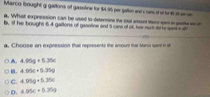 Marco bought g gallons of gasoline for $4.95 per gallon and c cans of oil for $5.35 per can.
a. What expression can be used to determine the total amount Marco spent on gasoline and of?
b. If he bought 6.4 gallons of gasoline and 5 cans of oil, how much did he spend in all7
a. Choose an expression that represents the amount that Marco spent in all.
A. 4.95g+5.35c
B. 4.95c· 5.35g
C. 4.95g· 5.35c
D. 4.95c+5.35g