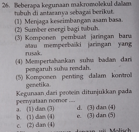 Beberapa kegunaan makromolekul dalam
tubuh di antaranya sebagai berikut.
(1) Menjaga keseimbangan asam basa.
(2) Sumber energi bagi tubuh.
(3) Komponen pembuat jaringan baru
atau memperbaiki jaringan yang
rusak.
(4) Mempertahankan suhu badan dari
pengaruh suhu rendah.
(5) Komponen penting dalam kontrol
genetika.
Kegunaan dari protein ditunjukkan pada
pernyataan nomor ....
a. (1) dan (3) d. (3) dan (4)
b. (1) dan (4) e. (3) dan (5)
c. (2) dan (4)