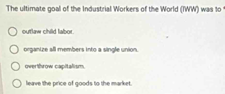 The ultimate goal of the Industrial Workers of the World (IWW) was to
outlaw child labor.
organize all members into a single union.
overthrow capitalism.
leave the price of goods to the market.