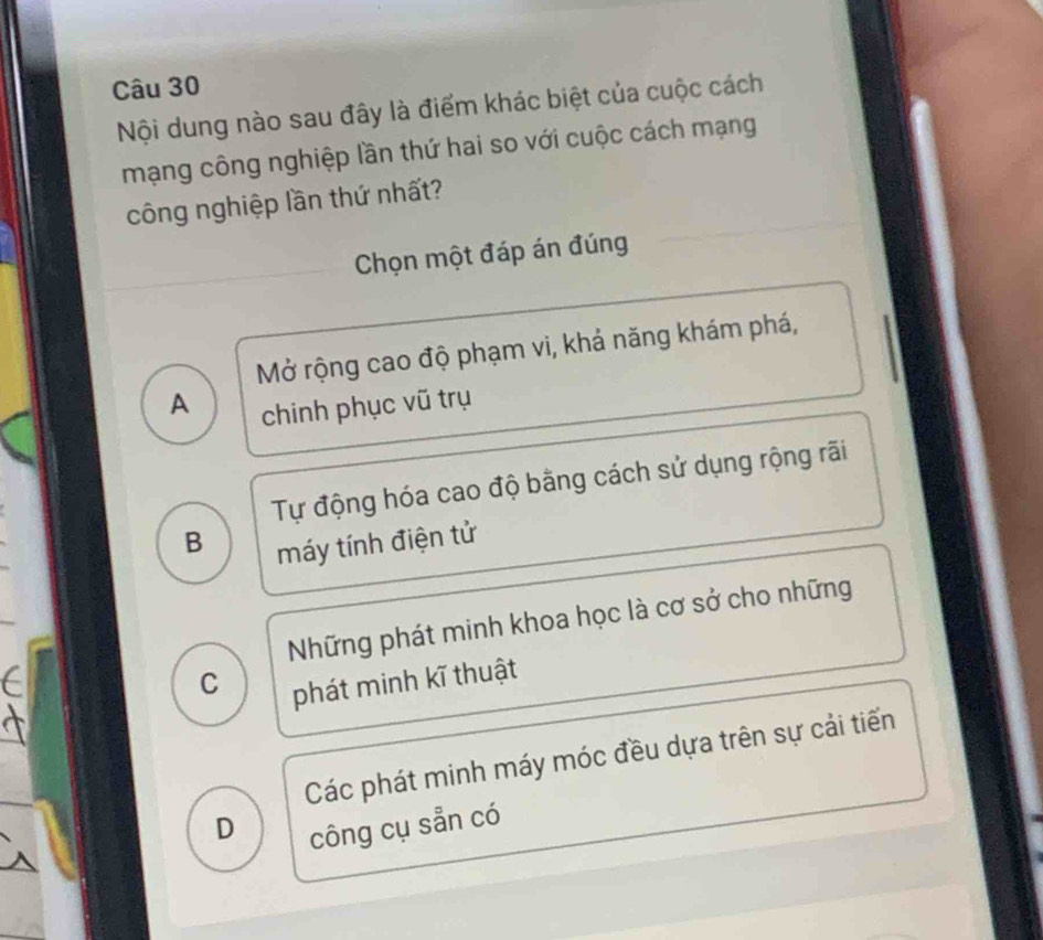 Nội dung nào sau đây là điểm khác biệt của cuộc cách
mạng công nghiệp lần thứ hai so với cuộc cách mạng
công nghiệp lần thứ nhất?
Chọn một đáp án đúng
Mở rộng cao độ phạm vi, khả năng khám phá,
A
chinh phục vũ trụ
Tự động hóa cao độ bằng cách sử dụng rộng rãi
B
máy tính điện tử
Những phát minh khoa học là cơ sở cho những
C phát minh kĩ thuật
Các phát minh máy móc đều dựa trên sự cải tiến
D
công cụ sẵn có