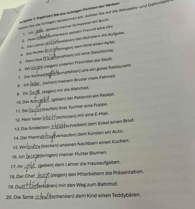 Aufgabe 1: Ergänzen Sie die richtigen Formen der Verben 
Setzen Sie die richtigen Verbformen ein. Achten Sie auf die Akkusativ- und Dativobjek 
1. Ich (geben) meiner Schwester ein Buch. 
2. Peter_ (schenken) seinem Freund eine Uhr. 
3. Der Lehrer (erklären) den Schülern die Aufgabe. 
4. Die Mutter _(bringen) dem Kind einen Apfel. 
5. Mein Opa _ (erzählen) mir eine Geschichte. 
6. Wir _(zeigen) unseren Freunden die Stadt. 
7. Der Kellner (empfehlen) uns ein gutes Restaurant. 
8. Ich _(leihen) meinem Bruder mein Fahrrad. 
9. Du (sagen) mir die Wahrheit. 
10. Der Arzt_ (geben) der Patientin ein Rezept. 
11. Sie _(kaufen) ihrer Tochter eine Puppe. 
12. Mein Vater (schicken) mir eine E-Mail. 
13. Die Großeltern _(schreiben) dem Enkel einen Brief. 
14. Der Mann _(verkaufen) dem Kunden ein Auto. 
15. Wir _(backen) unseren Nachbarn einen Kuchen. 
16. Ich _(bringen) meiner Mutter Blumen. 
17. Ihr_ (geben) dem Lehrer die Hausaufgaben. 
18. Der Chef_ (zeigen) den Mitarbeitern die Präsentation. 
19. Du_ erklären) mir den Weg zum Bahnhof. 
20. Die Tante_ (schenken) dem Kind einen Teddybären.