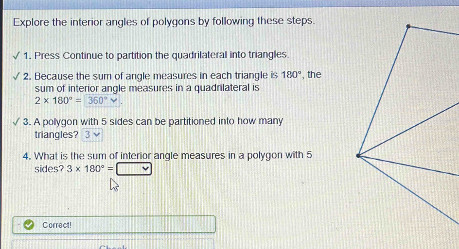 Explore the interior angles of polygons by following these steps. 
1. Press Continue to partition the quadrilateral into triangles. 
2. Because the sum of angle measures in each triangle is 180° , the 
sum of interior angle measures in a quadrilateral is
2* 180°=360°
3. A polygon with 5 sides can be partitioned into how many 
triangles? 3 
4. What is the sum of interior angle measures in a polygon with 5
sides? 3* 180°=□
Correct!