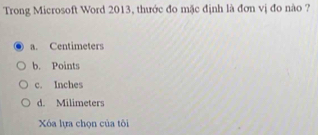 Trong Microsoft Word 2013, thước đo mặc định là đơn vị đo nào ?
a. Centimeters
b. Points
c. Inches
d. Milimeters
Xóa lựa chọn của tôi