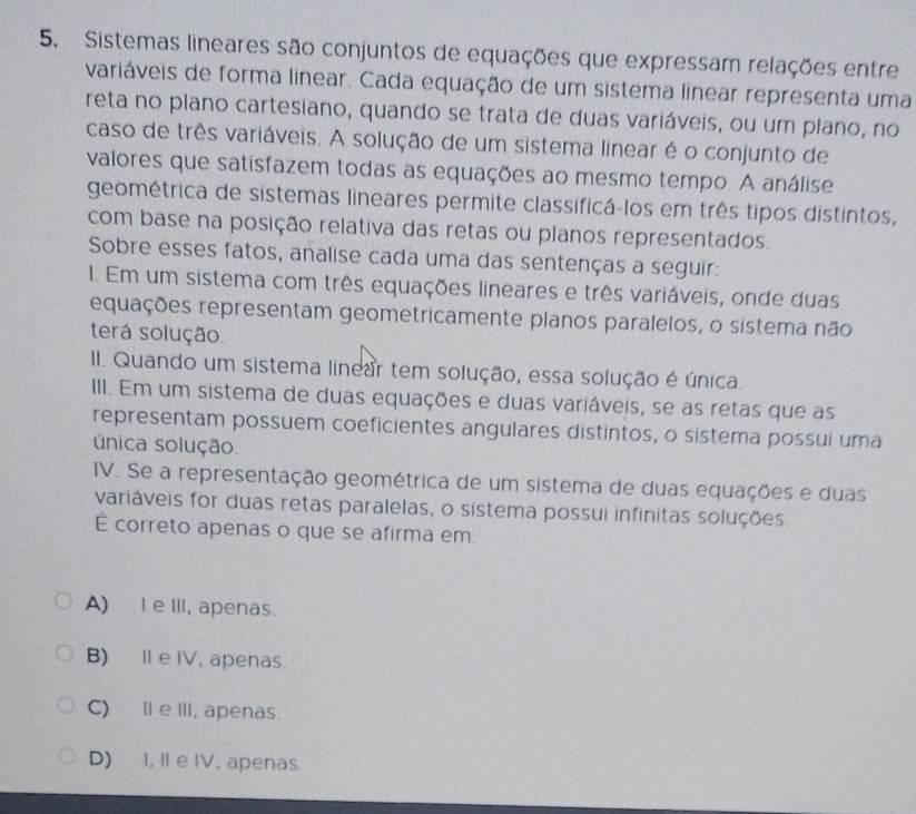 Sistemas lineares são conjuntos de equações que expressam relações entre
variáveis de forma linear. Cada equação de um sistema linear representa uma
reta no plano cartesiano, quando se trata de duas variáveis, ou um plano, no
caso de três variáveis. A solução de um sistema linear é o conjunto de
valores que satisfazem todas as equações ao mesmo tempo. A análise
geométrica de sistemas lineares permite classificá-los em três tipos distintos,
com base na posição relativa das retas ou planos representados.
Sobre esses fatos, analise cada uma das sentenças a seguir:
1. Em um sistema com três equações lineares e três variáveis, onde duas
equações representam geometricamente planos paralelos, o sistema não
terá solução
II. Quando um sistema linear tem solução, essa solução é única
III. Em um sistema de duas equações e duas variáveis, se as retas que as
representam possuem coeficientes angulares distintos, o sistema possui uma
única solução.
IV. Se a representação geométrica de um sistema de duas equações e duas
variáveis for duas retas paralelas, o sistema possui infinitas soluções
E correto apenas o que se afirma em
A) I e II, apenas.
B) I e IV, apenas
C) Ⅱe III, apenas.
D) I, II e IV, apenas