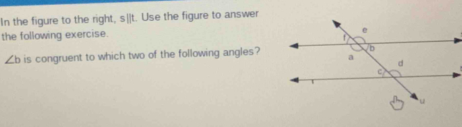 In the figure to the right, s||t. Use the figure to answer 
the following exercise.
∠ b is congruent to which two of the following angles?