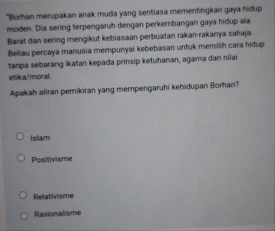 “Borhan merupakan anak muda yang sentiasa mementingkan gaya hidup
moden. Dia sering terpengaruh dengan perkembangan gaya hidup ala
Barat dan sering mengikut kebiasaan perbuatan rakan-rakanya sahaja.
Beliau percaya manusia mempunyai kebebasan untuk memilih cara hidup
tanpa sebarang ikatan kepada prinsip ketuhanan, agama dan nilai
etika/moral.
Apakah aliran pemikiran yang mempengaruhi kehidupan Borhan?
Islam
Positivisme
Relativisme
Rasionalisme