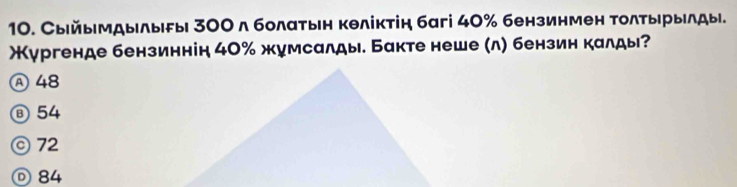 Сыйымдылыδы 300 л болатьн кθліктін багі 40% бензинмен Τолτырылды.
Жургенде бензиннін 40% жумсалды. Бакте неше (л) бензин калды?
Ⓐ 48
⑧ 54
© 72
◎ 84