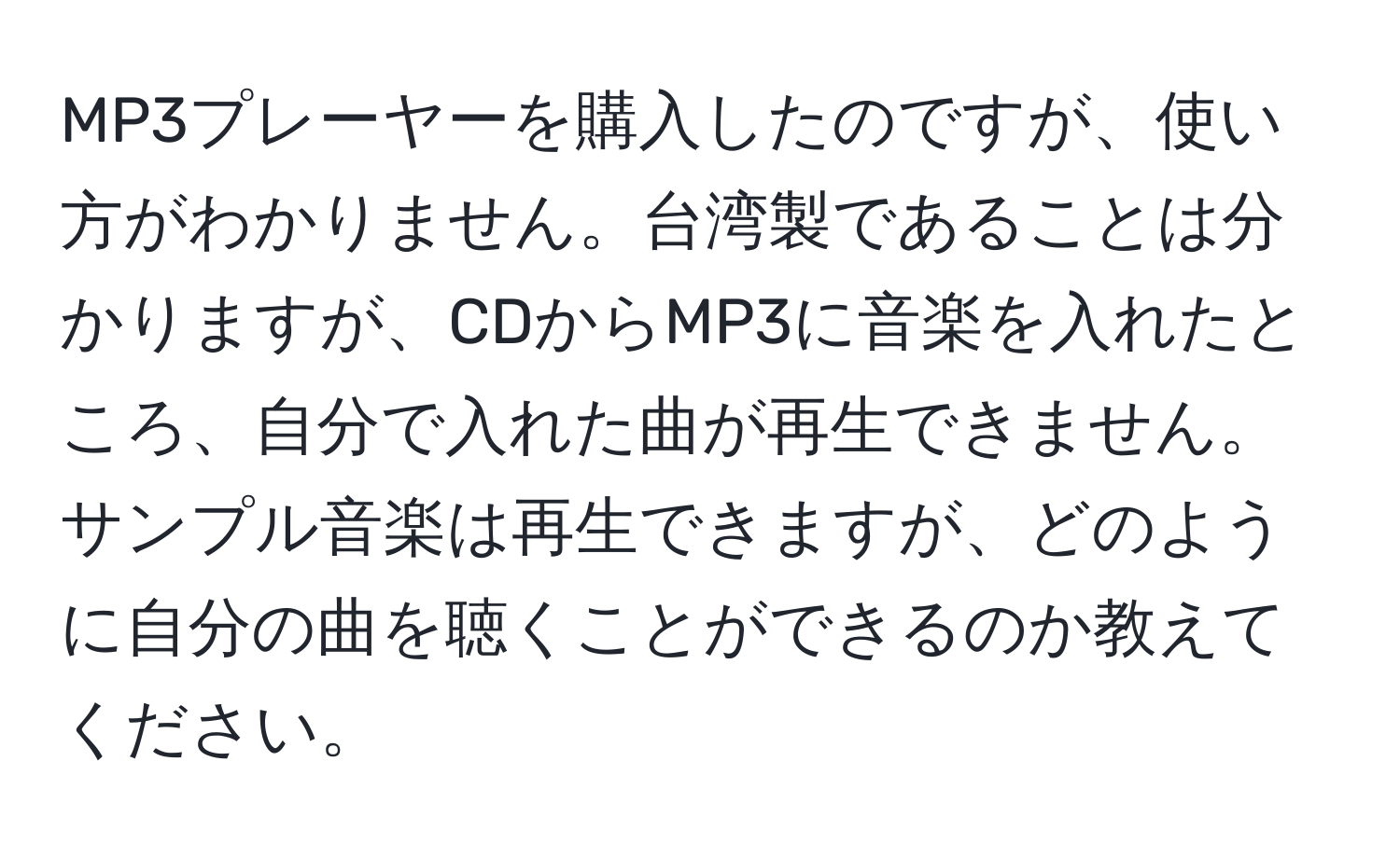 MP3プレーヤーを購入したのですが、使い方がわかりません。台湾製であることは分かりますが、CDからMP3に音楽を入れたところ、自分で入れた曲が再生できません。サンプル音楽は再生できますが、どのように自分の曲を聴くことができるのか教えてください。