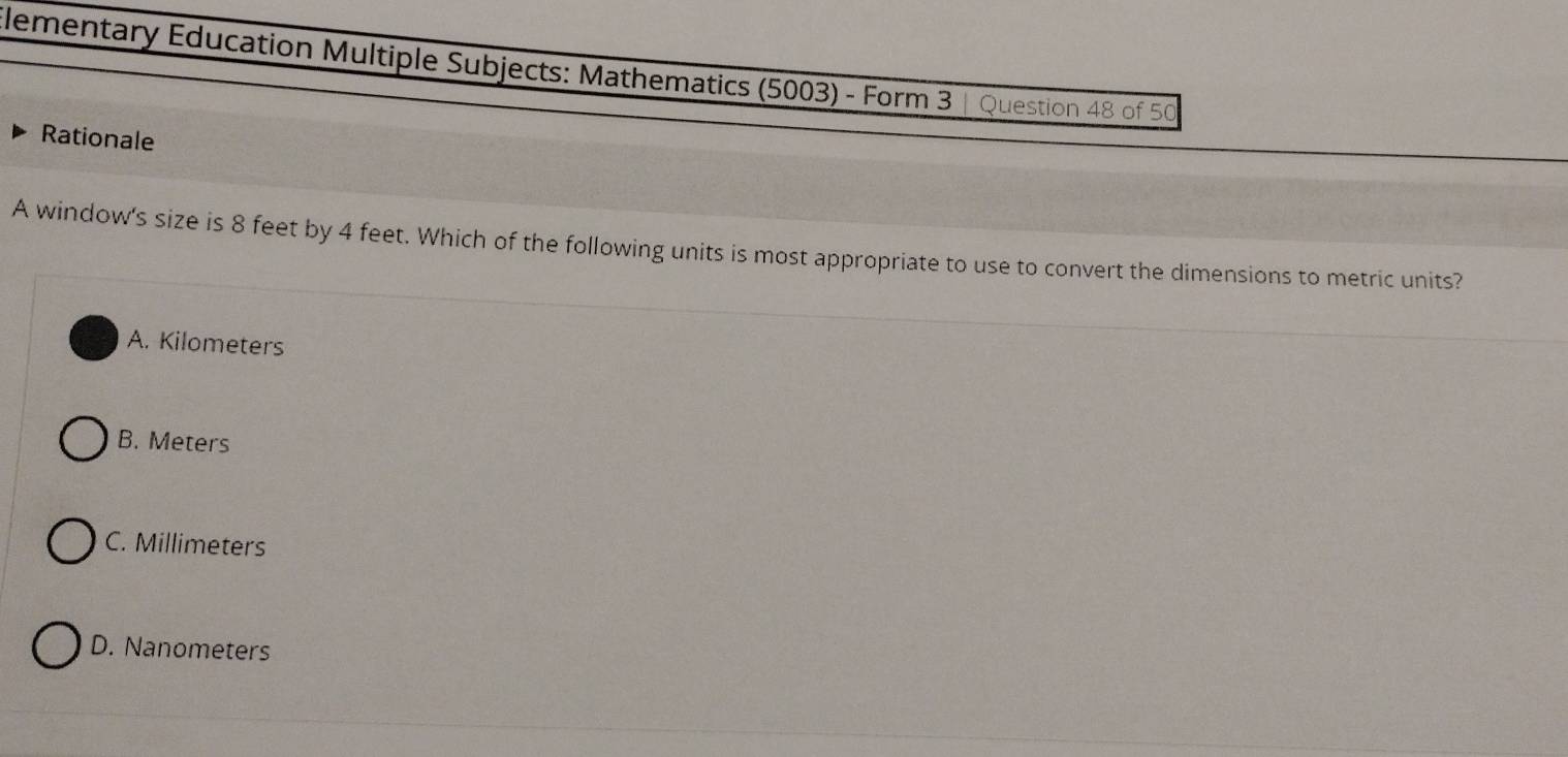 lementary Education Multiple Subjects: Mathematics (5003) - Form 3 | Question 48 of 50
Rationale
A window's size is 8 feet by 4 feet. Which of the following units is most appropriate to use to convert the dimensions to metric units?
A. Kilometers
B. Meters
C. Millimeters
D. Nanometers