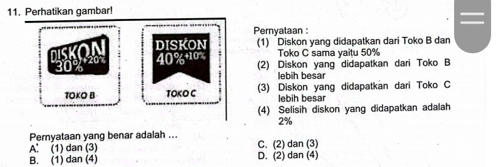 Perhatikan gambar!
I I
Pernyataan :
g DISKON (1) Diskon yang didapatkan dari Toko B dan
40% + 10% Toko C sama yaitu 50%
(2) Diskon yang didapatkan dari Toko B
lebih besar
TOKO B TOKO C (3) Diskon yang didapatkan dari Toko C
lebih besar
(4) Selisih diskon yang didapatkan adalah
2%
Pernyataan yang benar adalah ...
A： (1) dan (3) C. (2) dan (3)
B. (1) dan (4) D. (2) dan (4)