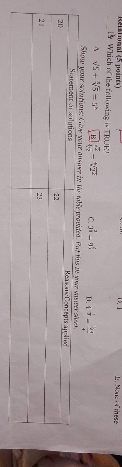 Rélational (5 points) D. 1 E. None of these
_19. Which of the following is TRUE?
A. sqrt(5)+sqrt[3](5)=5^5 B.  sqrt(2)/sqrt[3](2) =sqrt[4](2^2) C. 3^(frac 2)3=9^(frac 2)3 D. 4^(-frac 2)3= sqrt[3](4)/4 
Show your solutions: Give your answer in t