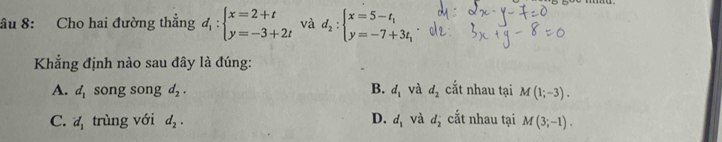 âu 8: Cho hai đường thẳng d_1:beginarrayl x=2+t y=-3+2tendarray. và d_2:beginarrayl x=5-t_1 y=-7+3t_1endarray.
Khẳng định nào sau đây là đúng:
A. d_1 song song d_2. B. d_1 và d_2 cắt nhau tại M(1;-3).
C. d_1 trùng với d_2. D. d_1 và d_2^(·) cắt nhau tại M(3;-1).