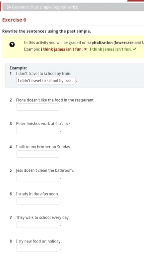 8A Grammar: Past simple (regular verbs) 
Exercise 6 
Rewrite the sentences using the past simple. 
a In this activity you will be graded on capitalization (Iowercase and U 
Example: i think james isn't fun. x I think james isn't fun, √ 
Example: 
1 I don't travel to school by train. 
I didn't travel to school by train 
2 Fiona doesn't like the food in the restaurant 
3 Peter finishes work at 6 o'clock. 
4 I talk to my brother on Sunday. 
5 Jess doesn't clean the bathroom. 
6 I study in the afternoon. 
7 They walk to school every day. 
8 I try new food on holiday.