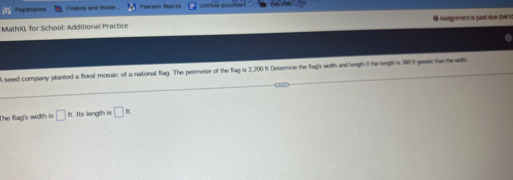 Poptropica Fireboy and Water... Pearson Realize Untitled document 
MathXL for School: Additional Practice ● Assignment is past due (04/10 
A seed company planted a floral mosaic of a national flag. The perimeter of the flag is 2,200 ft Determine the flag's width and length if the length is 360 ft greater than the width. 
The flag's width is □ ft. Its length is □ ft.