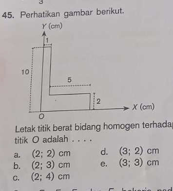 3
45. Perhatikan gambar berikut.
Letak titik berat bidang homogen terhada
titik O adalah . . . .
a. (2;2)cm d. (3;2)cm
b. (2;3)cm e. (3;3)cm
C. (2;4)cm