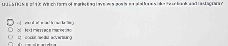 of 10: Which form of marketing involves posts on platforms like Facebook and Instagram?
a) word-of-mouth marketing
b) text message marketing
c) social media advertising
d) email marketin