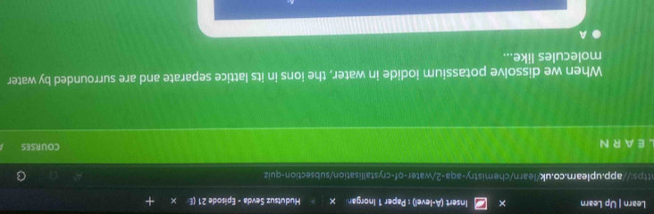 Learn | Up Learn Insert (A-level) : Paper 1 Inorgan × Hudutsuz Sevda - Episode 21 (E 
https://app.uplearn.co.uk/learn/chemistry-aqa-2/water-of-crystallisation/subsection-quiz 
A R N COURSES 
When we dissolve potassium iodide in water, the ions in its lattice separate and are surrounded by water 
molecules like... 
A