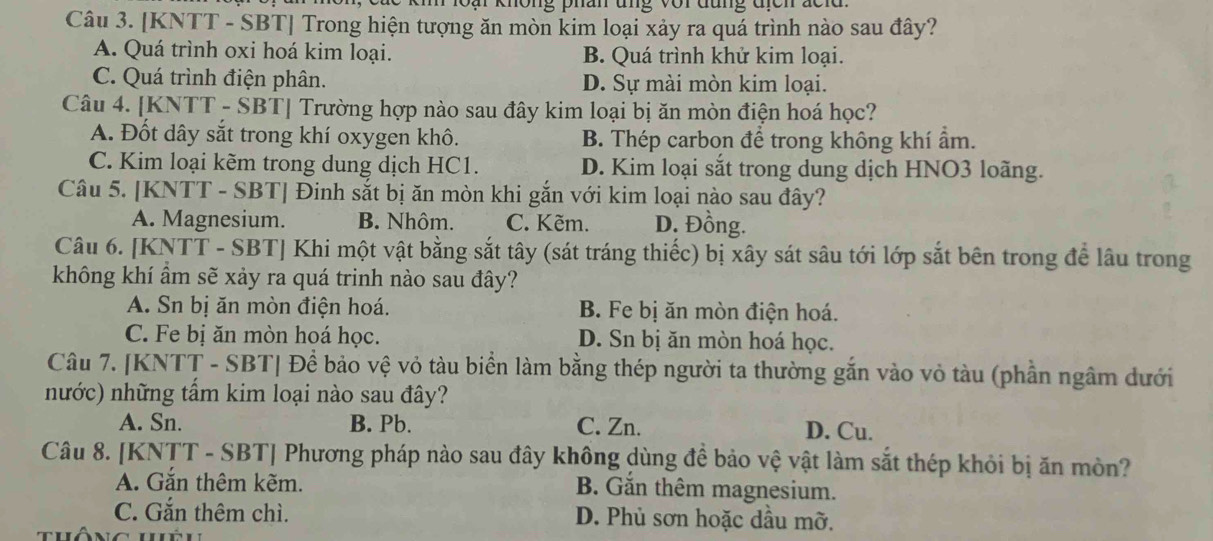 ki loài không phân ung vợi đung tch đcid 
Câu 3. [KNTT - SBT] Trong hiện tượng ăn mòn kim loại xảy ra quá trình nào sau đây?
A. Quá trình oxi hoá kim loại. B. Quá trình khử kim loại.
C. Quá trình điện phân. D. Sự mài mòn kim loại.
Câu 4. [KNTT - SBT] Trường hợp nào sau đây kim loại bị ăn mòn điện hoá học?
A. Đốt dây sắt trong khí oxygen khô. B. Thép carbon để trong không khí ẩm.
C. Kim loại kẽm trong dung dịch HC1. D. Kim loại sắt trong dung dịch HNO3 loãng.
Câu 5. [KNTT - SBT| Đinh sắt bị ăn mòn khi gắn với kim loại nào sau đây?
A. Magnesium. B. Nhôm. C. Kẽm. D. Đồng.
Câu 6. [KNTT - SBT] Khi một vật bằng sắt tây (sát tráng thiếc) bị xây sát sâu tới lớp sắt bên trong để lâu trong
không khí ẩm sẽ xảy ra quá trinh nào sau đây?
A. Sn bị ăn mòn điện hoá. B. Fe bị ăn mòn điện hoá.
C. Fe bị ăn mòn hoá học. D. Sn bị ăn mòn hoá học.
Câu 7. [KNTT - SBT| Để bảo vệ vỏ tàu biển làm bằng thép người ta thường gắn vào vỏ tàu (phần ngâm dưới
nước) những tấm kim loại nào sau đây?
A. Sn. B. Pb. C. Zn. D. Cu.
Câu 8. [KNTT - SBT] Phương pháp nào sau đây không dùng đề bảo vệ vật làm sắt thép khỏi bị ăn mòn?
A. Gắn thêm kẽm. B. Gắn thêm magnesium.
C. Gắn thêm chì. D. Phủ sơn hoặc dầu mỡ.