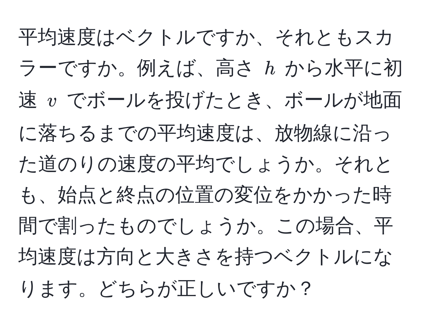 平均速度はベクトルですか、それともスカラーですか。例えば、高さ ( h ) から水平に初速 ( v ) でボールを投げたとき、ボールが地面に落ちるまでの平均速度は、放物線に沿った道のりの速度の平均でしょうか。それとも、始点と終点の位置の変位をかかった時間で割ったものでしょうか。この場合、平均速度は方向と大きさを持つベクトルになります。どちらが正しいですか？