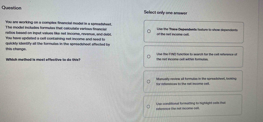 Question Select only one answer
You are working on a complex financial model in a spreadsheet.
The model includes formulas that calculate various financial Use the Trace Dependents feature to show dependents
ratios based on input values like net income, revenue, and debt. of the net income cell.
You have updated a cell containing net income and need to
quickly identify all the formulas in the spreadsheet affected by
this change.
Use the FIND function to search for the cell reference of
Which method is most effective to do this? the net income cell within formulas.
Manually review all formulas in the spreadsheet, looking
for references to the net income cell.
Use conditional formatting to highlight cells that
reference the net income cell.