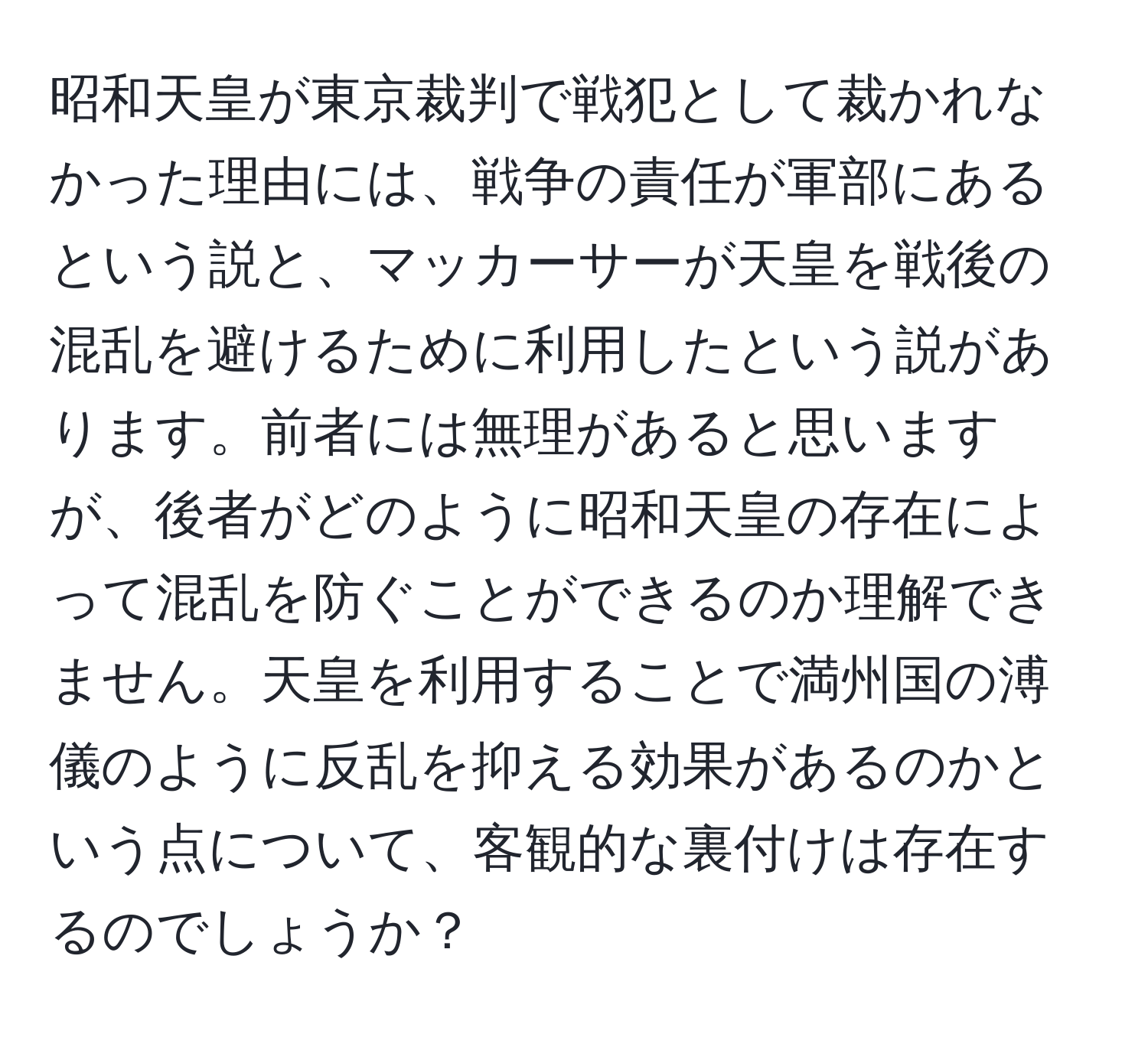 昭和天皇が東京裁判で戦犯として裁かれなかった理由には、戦争の責任が軍部にあるという説と、マッカーサーが天皇を戦後の混乱を避けるために利用したという説があります。前者には無理があると思いますが、後者がどのように昭和天皇の存在によって混乱を防ぐことができるのか理解できません。天皇を利用することで満州国の溥儀のように反乱を抑える効果があるのかという点について、客観的な裏付けは存在するのでしょうか？