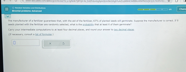 5JdZFdonGg9plnQUm9kiGJhghYuAiZLqW8HtCiMBBKolI8WfMJGZjK3ySL16305mEc 
○ Random Variables and Distributions Chand 
25 
Binomial problems: Advanced 
The manufacturer of a fertilizer guarantees that, with the aid of the fertilizer, 65% of planted seeds will germinate. Suppose the manufacturer is correct. If 8
seeds planted with the fertilizer are randomly selected, what is the probability that at least 6 of them germinate? 
Carry your intermediate computations to at least four decimal places, and round your answer to two decimal places 
(If necessary, consult a list of formulas.) 
× 5