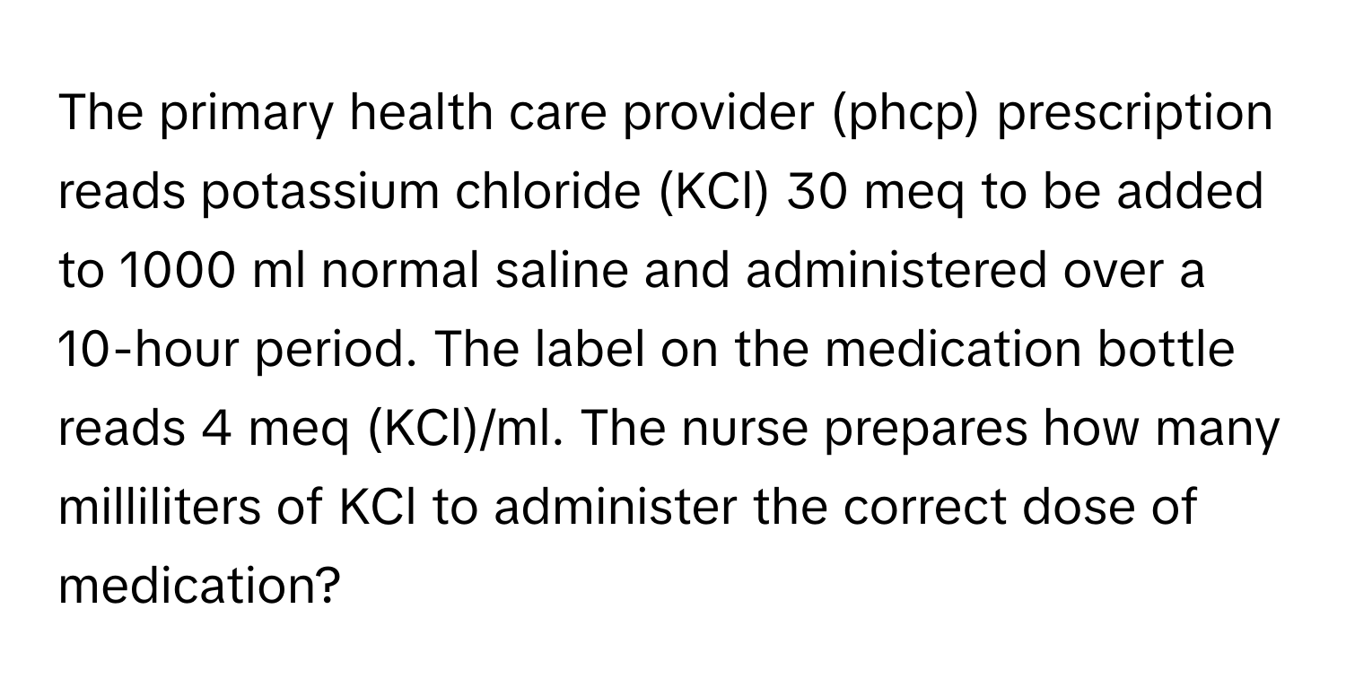 The primary health care provider (phcp) prescription reads potassium chloride (KCl) 30 meq to be added to 1000 ml normal saline and administered over a 10-hour period. The label on the medication bottle reads 4 meq (KCl)/ml. The nurse prepares how many milliliters of KCl to administer the correct dose of medication?