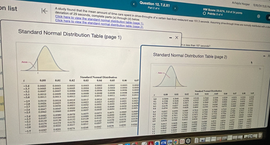 Achayia Hooper 11/10/24 11:35 PA
Question 12, 7.2.X1 Parl 2 of 4 HW Score: 28.82%, 9.8 of 34 points
n list deviation of 29 seconds, complete parts (a) through (d) below.
Points: 0 ol 4
A study found that the mean amount of time cars spent in drive-throughs of a certain fast-food restaurant was 151.3 seconds. Assuming drive-through times are normally dstribuled with a sta
Click here to view the standard normal distribution table (page 1).
Click here to view the standard normal distribution table (page 2),
Standard Normal Distribution Table (page 1)
×
h in less than 107 seconds?
Standard Normal Distribution Table (page 2)
。
t 
Standard Normal Distribution
0.00 0.01 0.02 a.03 0.04 0.05 0.06 0.07
0.0003
at =34 0.0003 0.0003 0.0005 0.0005 0.0003 0.0004 0.0003 0.0004 0.0003 0.0004 00006 0 0004 0.0004
-U
-3 2 0.0005
0.0007 00007 0.0006 00006 0.0006 1 8006 0.0005 Standard Noral Distribution
-3.1 0.0010 0.0013 0.0012 0.0012 0.0011 00011 0.0011
-3.0 0.0013 0 0009 0.0009 0.0008 00008 0.oo08 .. a ao 001 0.02 0.5120 a.a1 0.04 aas a .” “
0.0013
-2.9 0.0019 0.0018 0.0018 0.00 17 0.0016 0.0016 0.0015 0.00 15 0.0021 ELO 0.5000 0.5080
st =2.8 - 2.7 0.003 5 0.0034 a.0a25 0.0033 0.0024 0 6621 0 0032 0.002 0 0031 0.0040 0.0022 a 0030 0.0039 0.0021 0.0029 6 002 a o.572 0 5308 0 58 32 0.6217 0).5040 0 5438 0.5478 0.587) 0.5517 65930 0 1 343 a r 0.5160 @5199 a 5 89 0.5779
0.0026
0 ()( t
0 6291 “”
-2.6 -2. 0.0047 0.0045 0 ()060 0.0044 0.0059 0.0043 0.0057 0.0055 0.0041 o 0054 ( 00/52 0.0051 04 0 600-1 0.6700
0 6085 0 3010 0 715
6.0062 0.0073
est     0.0002 0.00S0 0.0078 0.0075 01  00096 0.007) 0.009 0.0060 a 6091 00068 0 o 05 0.6915 0.??34 67794  :
000216 0.761 1
18
-2.4 0.0107 0. 0 104 0.010 0 0129 0.0125 0.0122 0 01 19 0.0150 0.7M81 n7910 a d ear 
-1 0.0139 0.0179 0.0 174 0.0170 0.0217 0.0212 0 0264 1.9 0.5ee3 = 68212 0.86% 5 a  = : = a £5”  
6 0207 0.0158 0.0154
0.0136 0.0132 0.0 166 0.0162 0.0202
-2.1 0.6228 6 6222 0.0250 0.0197 0.0492 0.8159
0.87d
. 2,0
-1.9 0.0287 0.0281 0.0274 0.0268 0 0262 0.02 56
1 2 0.3049 00 : :
2 
me