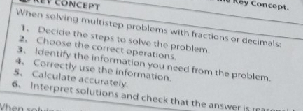 EV CONCEPT 
# Key Concept. 
When solving multistep problems with fractions or decimals: 
1、 Decide the steps to solve the problem. 
2. Choose the correct operations. 
3、 Identify the information you need from the problem. 
4、 Correctly use the information. 
5、 Calculate accurately. 
6. Interpret solutions and check that the answer is rea