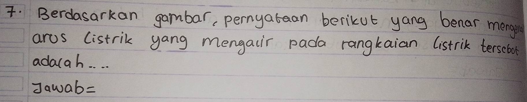 Berdasarkan gambar, pernyatean berikut yang benar mengin 
arus listrik yang mengaiir pada rangkaian listrik tersebol 
adauah. . . . 
Jawab=