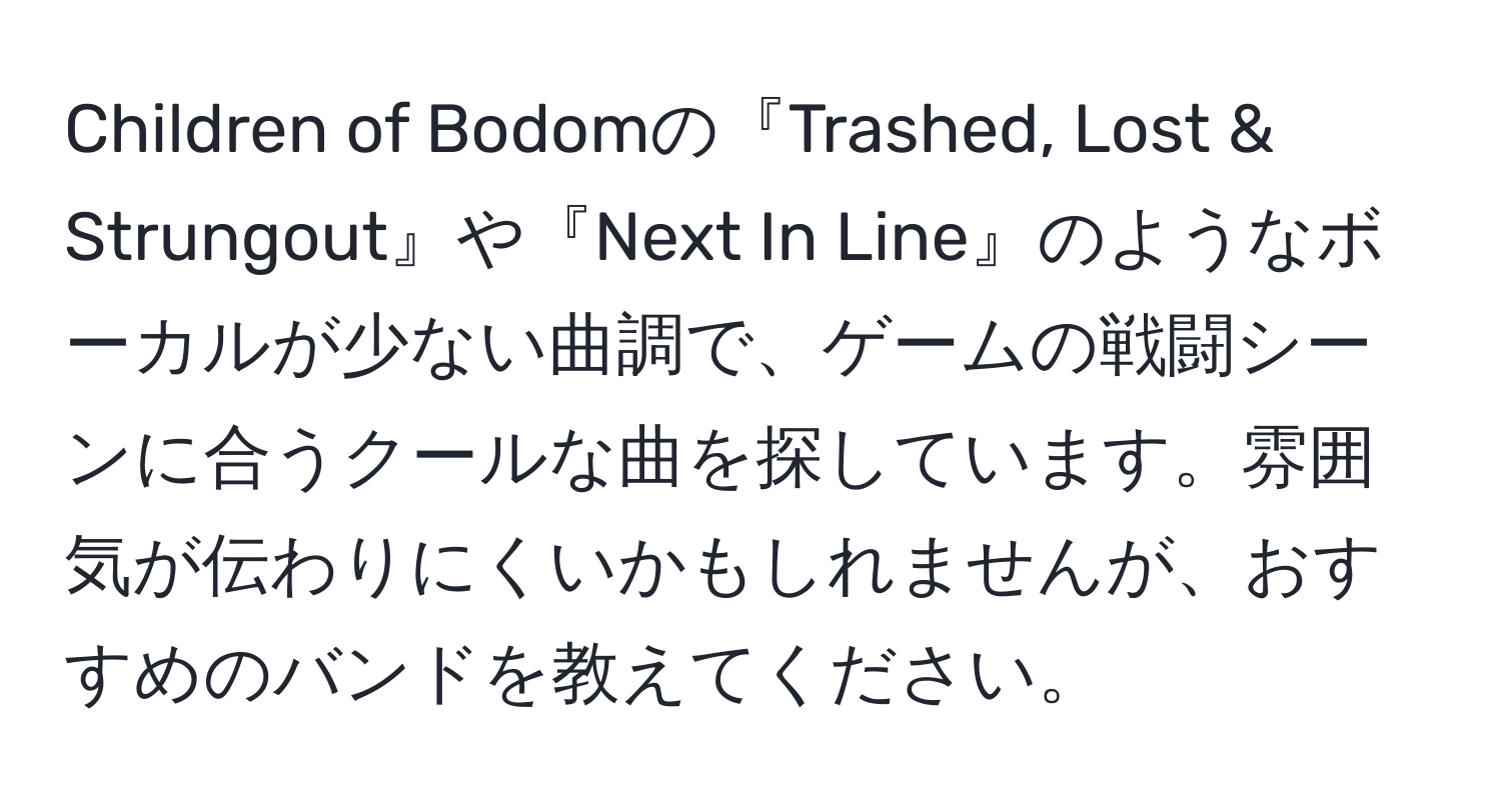 Children of Bodomの『Trashed, Lost & Strungout』や『Next In Line』のようなボーカルが少ない曲調で、ゲームの戦闘シーンに合うクールな曲を探しています。雰囲気が伝わりにくいかもしれませんが、おすすめのバンドを教えてください。