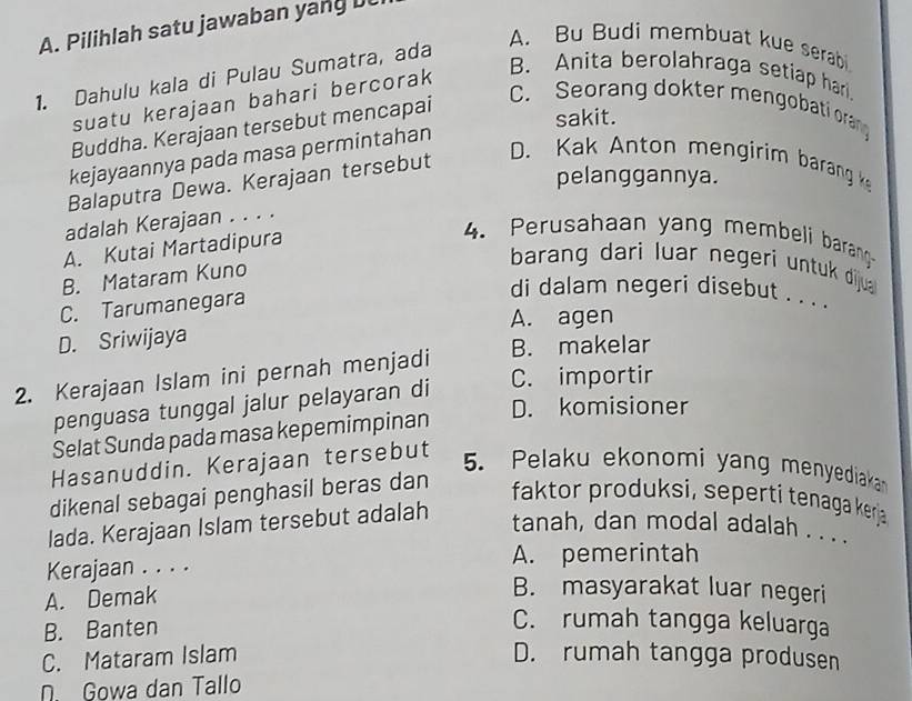 Pilihlah satu jawaban y n
A. Bu Budi membuat kue serab
1. Dahulu kala di Pulau Sumatra, ada
suatu kerajaan bahari bercorak
B. Anita berolahraga setiap hari.
Buddha. Kerajaan tersebut mencapai
C. Seorang dokter mengobati orang
sakit.
kejayaannya pada masa permintahan
Balaputra Dewa. Kerajaan tersebut
D. Kak Anton mengirim barang k
pelanggannya.
adalah Kerajaan . . . .
A. Kutai Martadipura
4. Perusahaan yang membeli barang
B. Mataram Kuno
barang dari luar negeri untuk dijua
C. Tarumanegara
di dalam negeri disebut . . . .
A. agen
D. Sriwijaya
B. makelar
C. importir
2. Kerajaan Islam ini pernah menjadi
penguasa tunggal jalur pelayaran di
D. komisioner
Selat Sunda pada masa kepemimpinan
Hasanuddin. Kerajaan tersebut
5. Pelaku ekonomi yang menyediaka
dikenal sebagai penghasil beras dan
faktor produksi, seperti tenaga kerja
lada. Kerajaan Islam tersebut adalah
tanah, dan modal adalah . . .
Kerajaan . . . . A. pemerintah
A. Demak
B. masyarakat luar negeri
B. Banten
C. rumah tangga keluarga
C. Mataram Islam D. rumah tangga produsen
N. Gowa dan Tallo