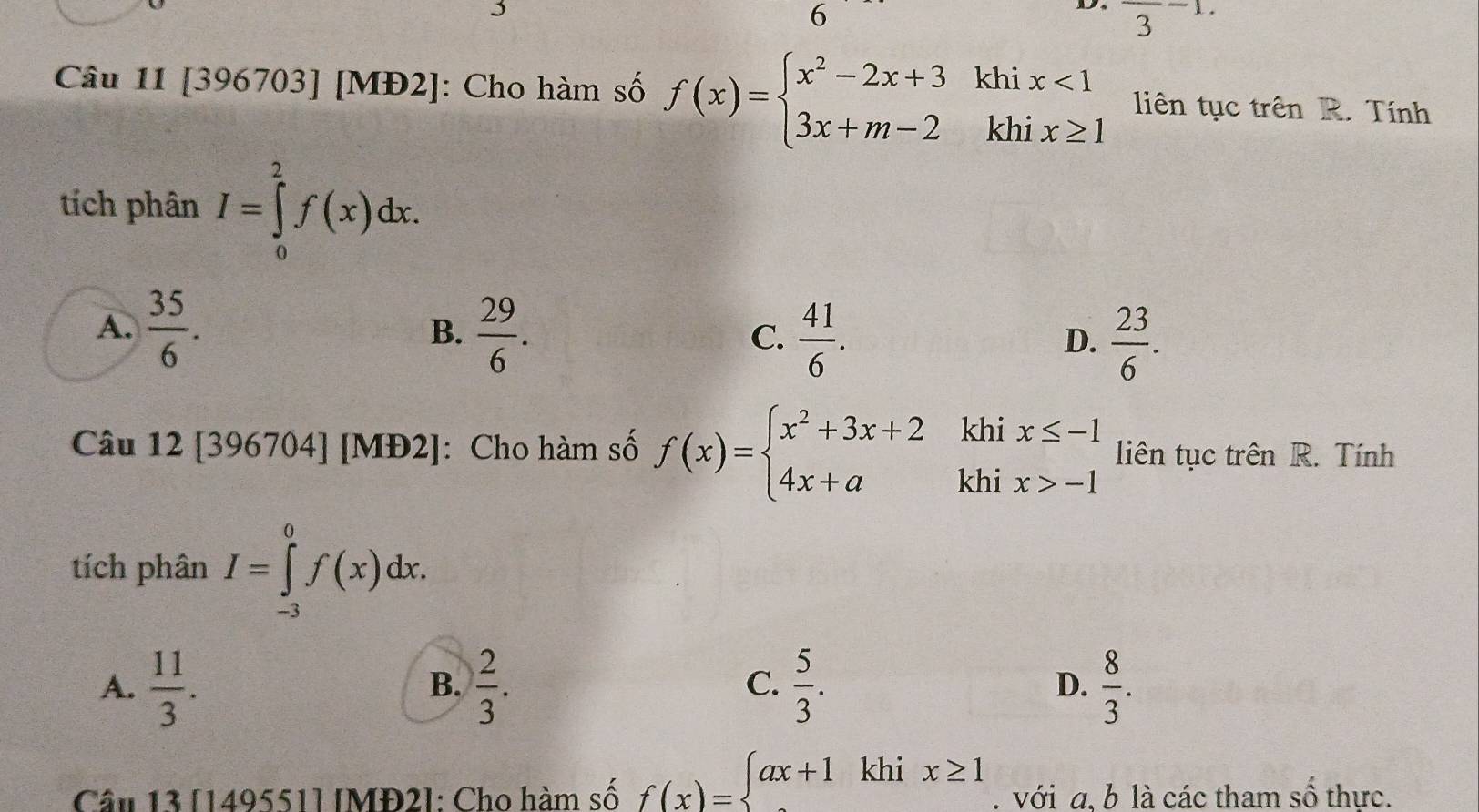 6
frac 3-1. 
kh
Câu 11 [396703] [MĐ2]: Cho hàm số f(x)=beginarrayl x^2-2x+3 3x+m-2endarray. ^·  beginarrayr ix<1 nix≥ 1endarray liên tục trên R. Tính
kl
tích phân I=∈tlimits _0^(2f(x)dx.
A. frac 35)6. B.  29/6 . C.  41/6 .  23/6 . 
D.
khi
Câu 12[396704] [MĐ2]: : Cho hàm số f(x)=beginarrayl x^2+3x+2 4x+aendarray. khi beginarrayr x≤ -1 x>-1endarray liên tục trên R. Tính
tích phân I=∈tlimits _(-3)^0f(x)dx.
A.  11/3 .  2/3 .  5/3 . D.  8/3 . 
B.
C.
Câu 13 [149551] [MĐ2]: Cho hàm số f(x)=beginarrayl ax+1khix≥ 1endarray.. với a, b là các tham số thực.