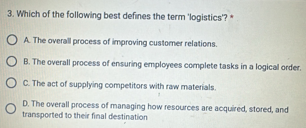 Which of the following best defines the term 'logistics'? *
A. The overall process of improving customer relations.
B. The overall process of ensuring employees complete tasks in a logical order.
C. The act of supplying competitors with raw materials.
D. The overall process of managing how resources are acquired, stored, and
transported to their final destination