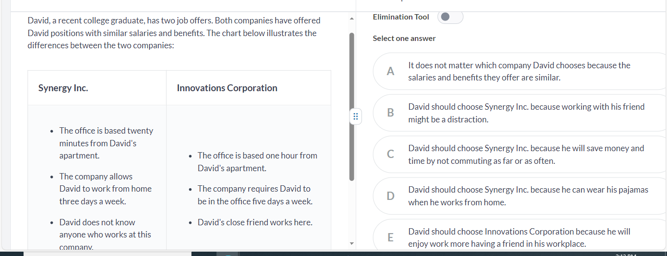 David, a recent college graduate, has two job offers. Both companies have offered Elimination Tool
David positions with similar salaries and benefts. The chart below illustrates the
Select one answer
differences between the two companies:
A It does not matter which company David chooses because the
salaries and benefits they offer are similar.
: B
David should choose Synergy Inc. because working with his friend
might be a distraction.
C David should choose Synergy Inc. because he will save money and
time by not commuting as far or as often.
David should choose Synergy Inc. because he can wear his pajamas
0
when he works from home.
David should choose Innovations Corporation because he will
companv. enjoy work more having a friend in his workplace.