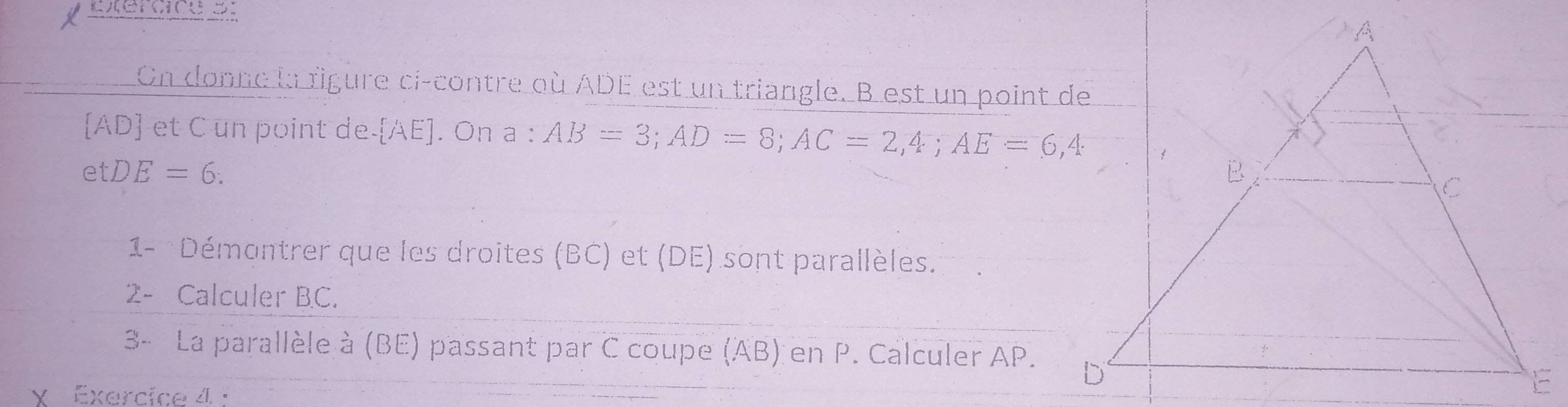 Exercice ： 
On donne la rigure ci-contre où ADE est un triangle. B est un point de
[A AD et C un point de  AE ]. On a : AB=3; AD=8; AC=2, 4; AE=6,4
etDE=6 : 
1- Démontrer que les droites (BC) et (DE) sont parallèles. 
2- Calculer BC. 
3- La parallèle à (BE) passant par C coupe (AB) en P. Calculer AP. 
X Exercice 4 :