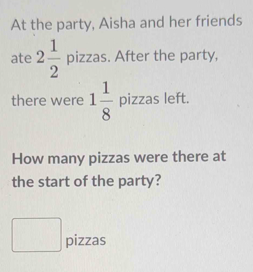 At the party, Aisha and her friends 
ate 2 1/2  pizzas. After the party, 
there were 1 1/8  pizzas left. 
How many pizzas were there at 
the start of the party? 
□ pizzas